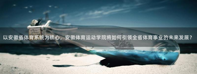 球客岛：以安徽省体育系统为核心，安徽体育运动学院将如何引领全省体育事业的未来发展？